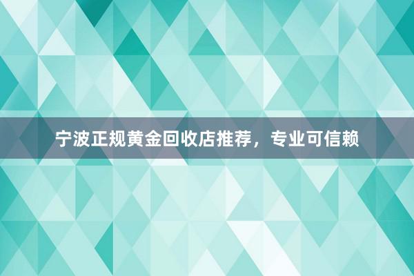 宁波正规黄金回收店推荐，专业可信赖